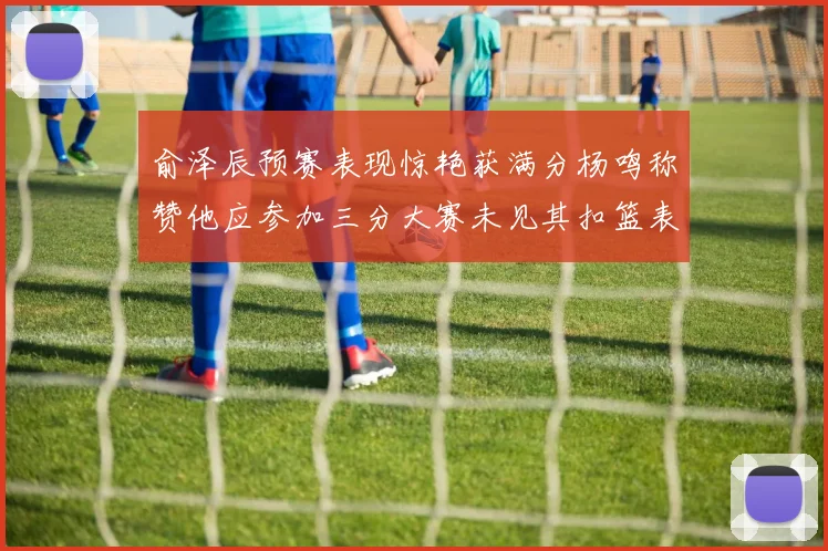 俞泽辰预赛表现惊艳获满分杨鸣称赞他应参加三分大赛未见其扣篮表现