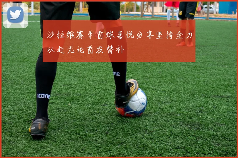 沙拉维赛季首球喜悦分享坚持全力以赴无论首发替补