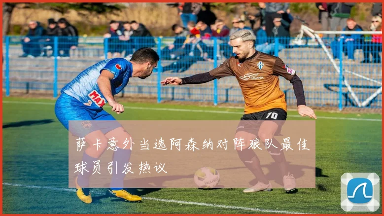 萨卡意外当选阿森纳对阵狼队最佳球员引发热议