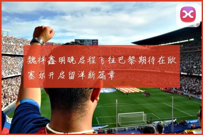 魏祥鑫明晚启程飞往巴黎期待在欧塞尔开启留洋新篇章