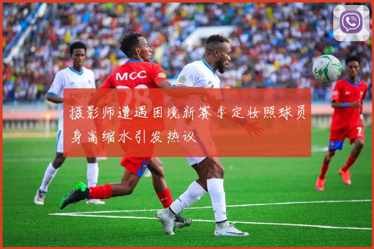摄影师遭遇困境新赛季定妆照球员身高缩水引发热议