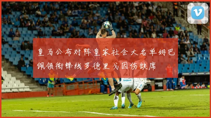 皇马公布对阵皇家社会大名单姆巴佩领衔锋线罗德里戈因伤缺席