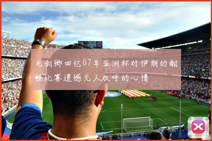 毛剑卿回忆07年亚洲杯对伊朗的酣畅比赛遗憾无人欢呼的心情