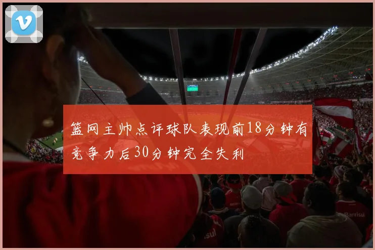 篮网主帅点评球队表现前18分钟有竞争力后30分钟完全失利