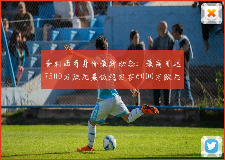 普利西奇身价最新动态：最高可达7500万欧元最低稳定在6000万欧元